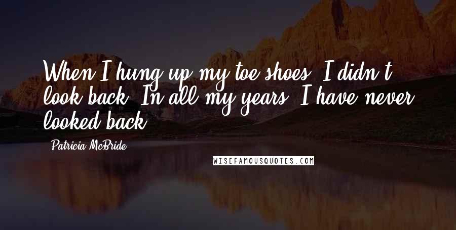 Patricia McBride Quotes: When I hung up my toe shoes, I didn't look back. In all my years, I have never looked back.