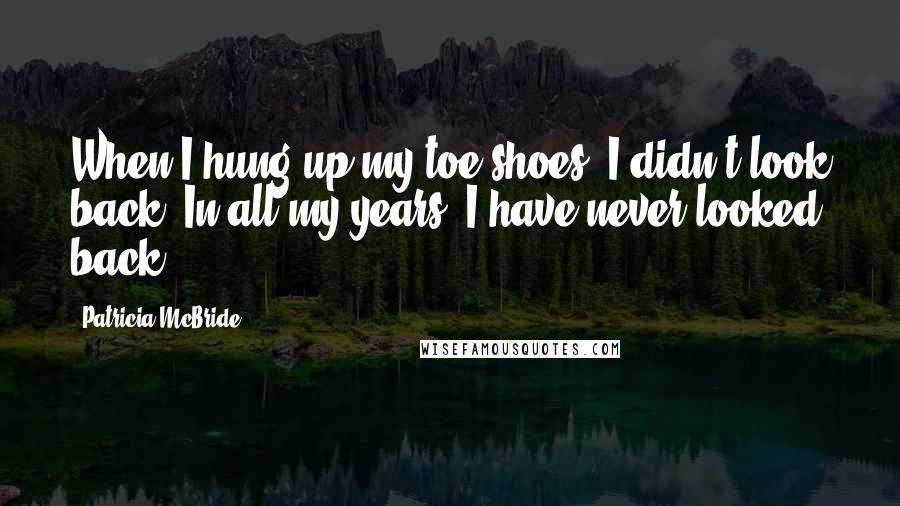 Patricia McBride Quotes: When I hung up my toe shoes, I didn't look back. In all my years, I have never looked back.
