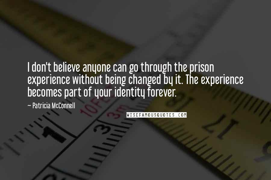 Patricia McConnell Quotes: I don't believe anyone can go through the prison experience without being changed by it. The experience becomes part of your identity forever.