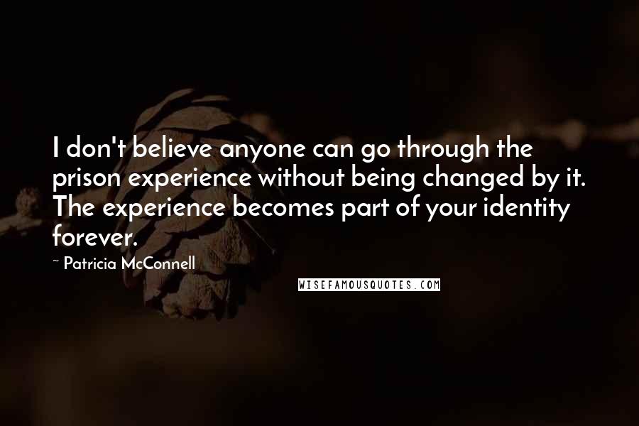 Patricia McConnell Quotes: I don't believe anyone can go through the prison experience without being changed by it. The experience becomes part of your identity forever.