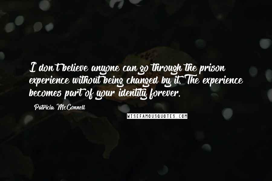 Patricia McConnell Quotes: I don't believe anyone can go through the prison experience without being changed by it. The experience becomes part of your identity forever.