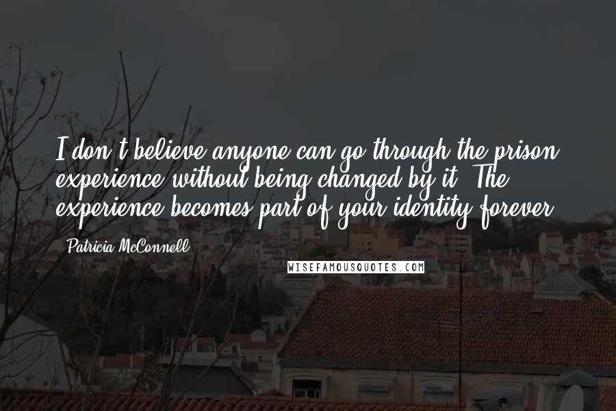 Patricia McConnell Quotes: I don't believe anyone can go through the prison experience without being changed by it. The experience becomes part of your identity forever.