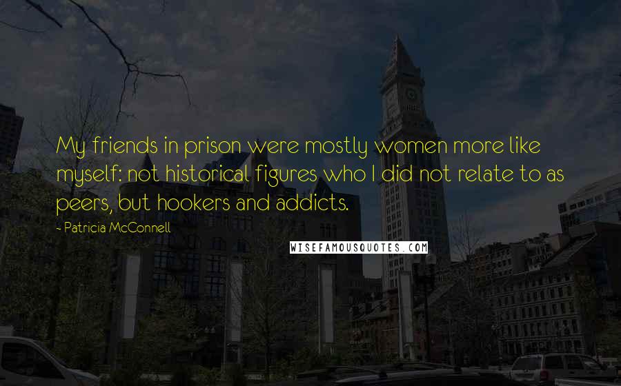 Patricia McConnell Quotes: My friends in prison were mostly women more like myself: not historical figures who I did not relate to as peers, but hookers and addicts.