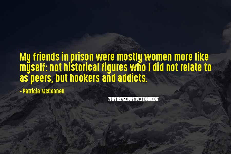 Patricia McConnell Quotes: My friends in prison were mostly women more like myself: not historical figures who I did not relate to as peers, but hookers and addicts.