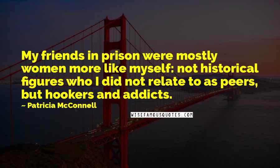 Patricia McConnell Quotes: My friends in prison were mostly women more like myself: not historical figures who I did not relate to as peers, but hookers and addicts.