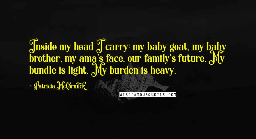 Patricia McCormick Quotes: Inside my head I carry: my baby goat, my baby brother, my ama's face, our family's future. My bundle is light. My burden is heavy.