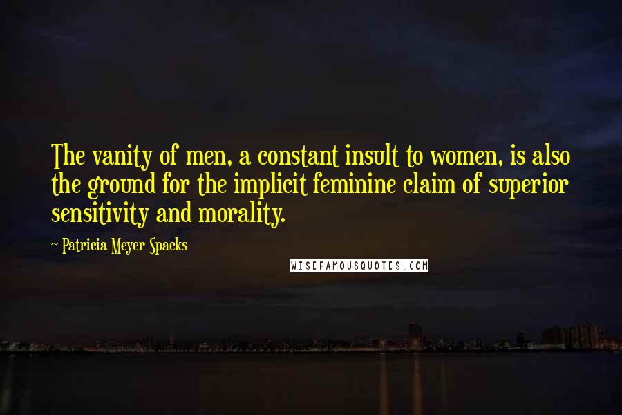 Patricia Meyer Spacks Quotes: The vanity of men, a constant insult to women, is also the ground for the implicit feminine claim of superior sensitivity and morality.