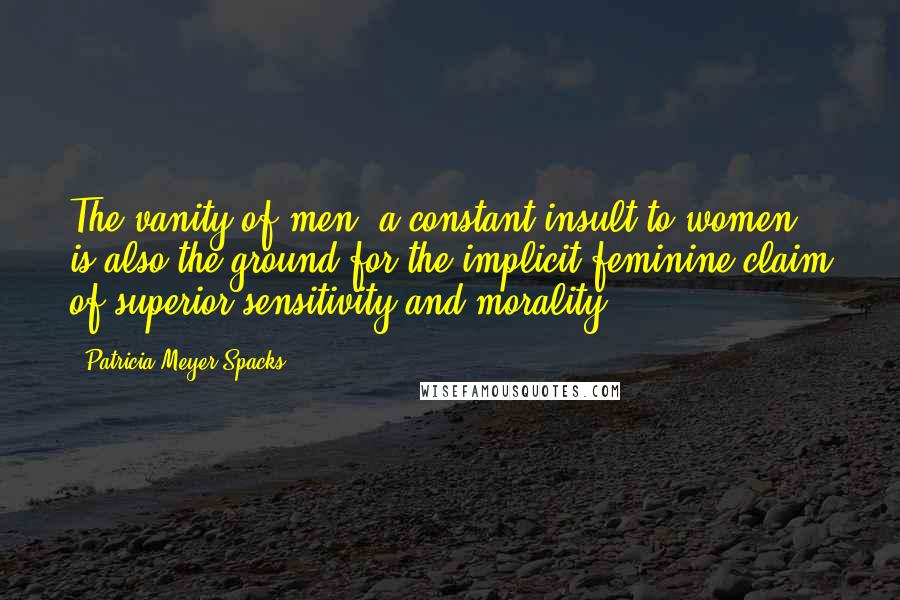 Patricia Meyer Spacks Quotes: The vanity of men, a constant insult to women, is also the ground for the implicit feminine claim of superior sensitivity and morality.