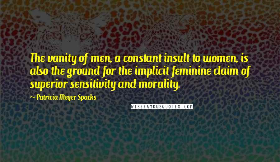 Patricia Meyer Spacks Quotes: The vanity of men, a constant insult to women, is also the ground for the implicit feminine claim of superior sensitivity and morality.