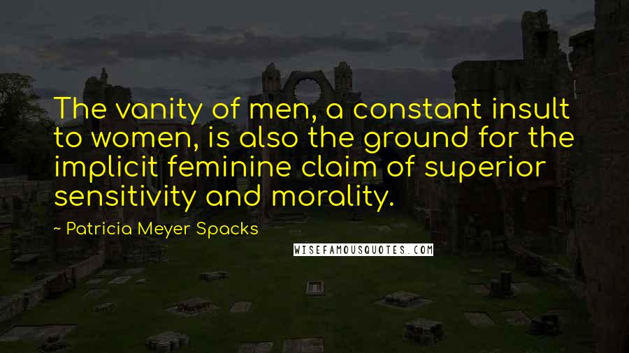 Patricia Meyer Spacks Quotes: The vanity of men, a constant insult to women, is also the ground for the implicit feminine claim of superior sensitivity and morality.