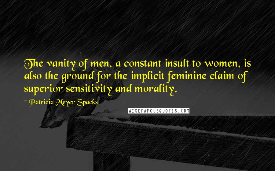 Patricia Meyer Spacks Quotes: The vanity of men, a constant insult to women, is also the ground for the implicit feminine claim of superior sensitivity and morality.