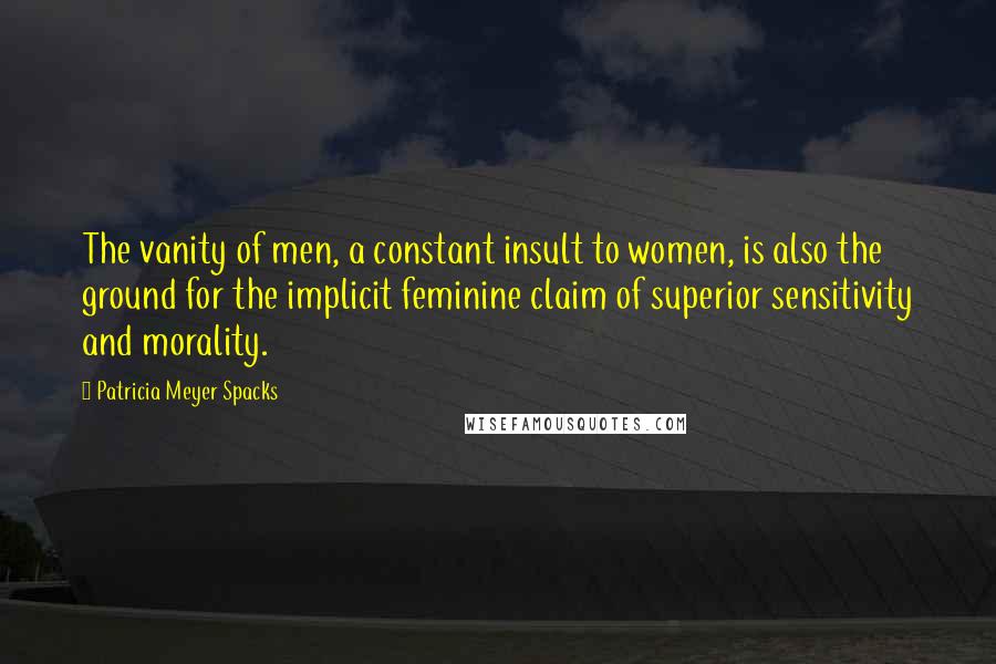 Patricia Meyer Spacks Quotes: The vanity of men, a constant insult to women, is also the ground for the implicit feminine claim of superior sensitivity and morality.