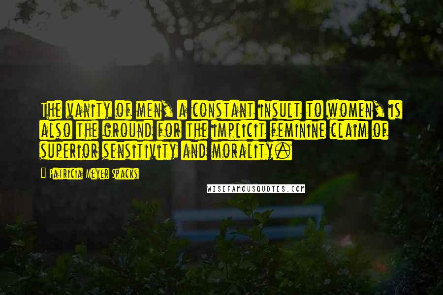 Patricia Meyer Spacks Quotes: The vanity of men, a constant insult to women, is also the ground for the implicit feminine claim of superior sensitivity and morality.