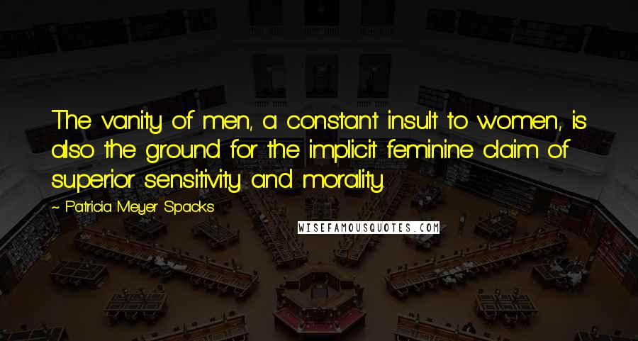 Patricia Meyer Spacks Quotes: The vanity of men, a constant insult to women, is also the ground for the implicit feminine claim of superior sensitivity and morality.