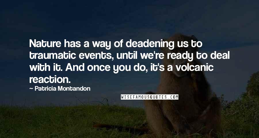 Patricia Montandon Quotes: Nature has a way of deadening us to traumatic events, until we're ready to deal with it. And once you do, it's a volcanic reaction.