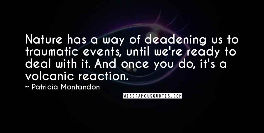 Patricia Montandon Quotes: Nature has a way of deadening us to traumatic events, until we're ready to deal with it. And once you do, it's a volcanic reaction.