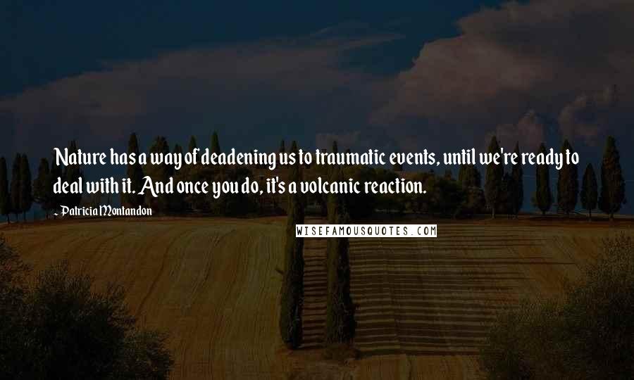 Patricia Montandon Quotes: Nature has a way of deadening us to traumatic events, until we're ready to deal with it. And once you do, it's a volcanic reaction.