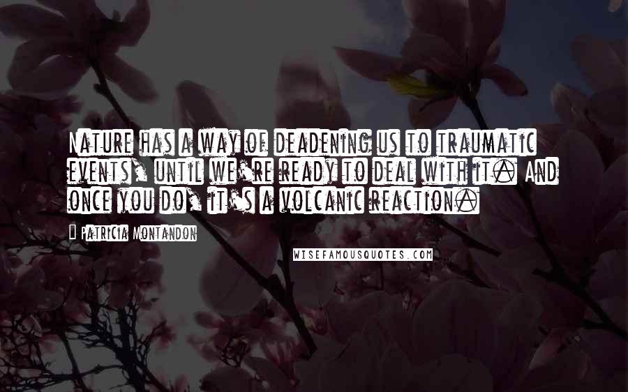 Patricia Montandon Quotes: Nature has a way of deadening us to traumatic events, until we're ready to deal with it. And once you do, it's a volcanic reaction.