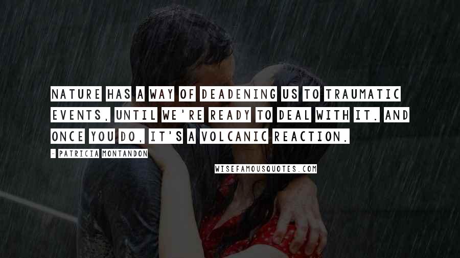 Patricia Montandon Quotes: Nature has a way of deadening us to traumatic events, until we're ready to deal with it. And once you do, it's a volcanic reaction.