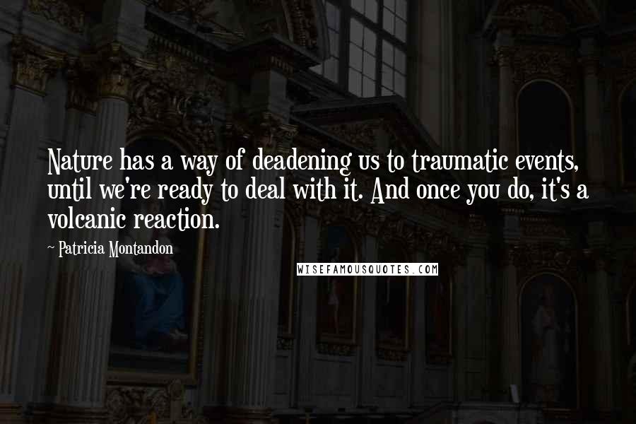 Patricia Montandon Quotes: Nature has a way of deadening us to traumatic events, until we're ready to deal with it. And once you do, it's a volcanic reaction.