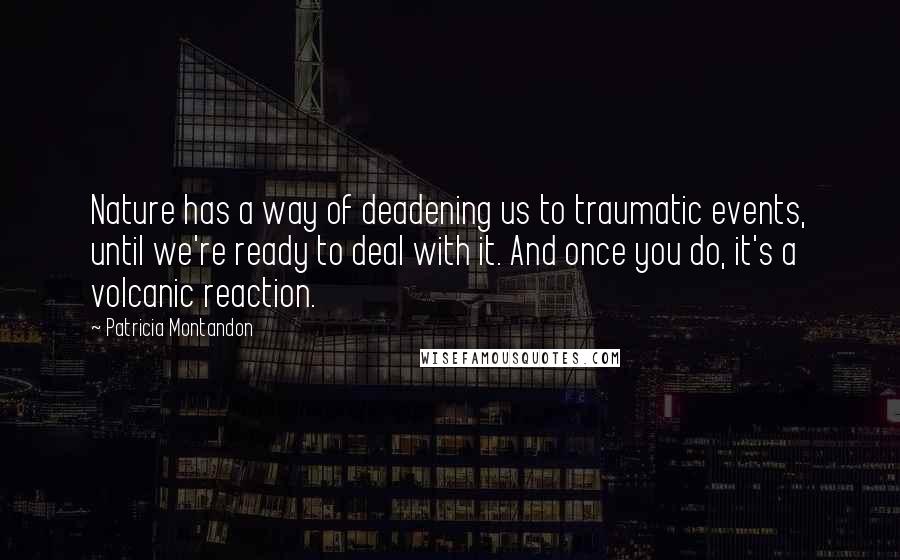 Patricia Montandon Quotes: Nature has a way of deadening us to traumatic events, until we're ready to deal with it. And once you do, it's a volcanic reaction.