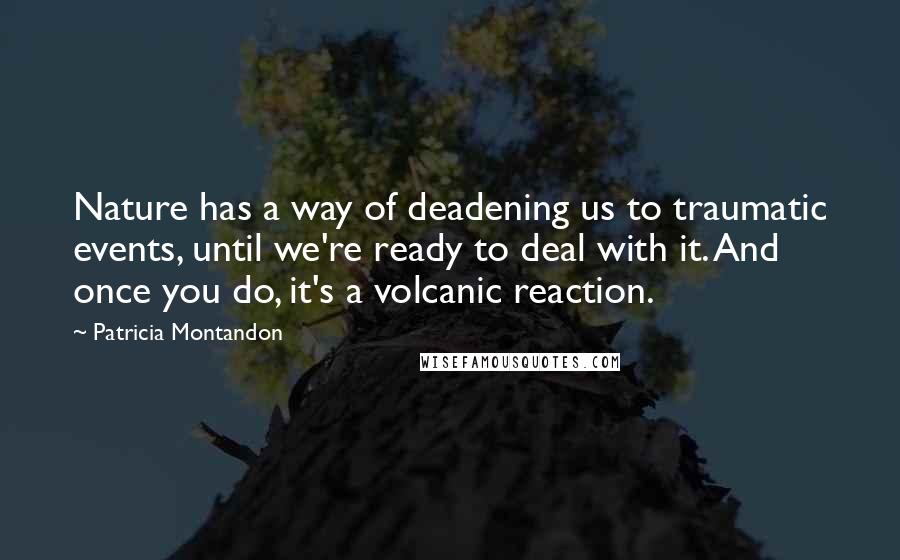 Patricia Montandon Quotes: Nature has a way of deadening us to traumatic events, until we're ready to deal with it. And once you do, it's a volcanic reaction.