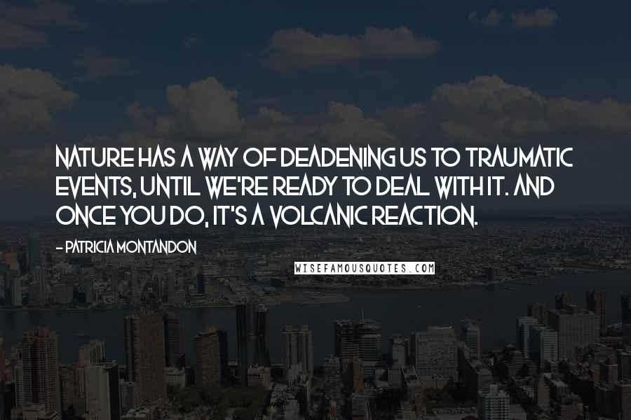 Patricia Montandon Quotes: Nature has a way of deadening us to traumatic events, until we're ready to deal with it. And once you do, it's a volcanic reaction.