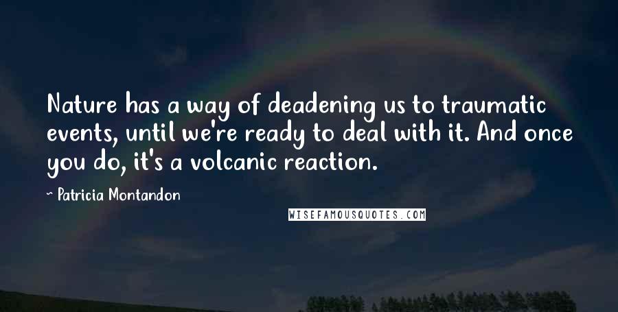 Patricia Montandon Quotes: Nature has a way of deadening us to traumatic events, until we're ready to deal with it. And once you do, it's a volcanic reaction.