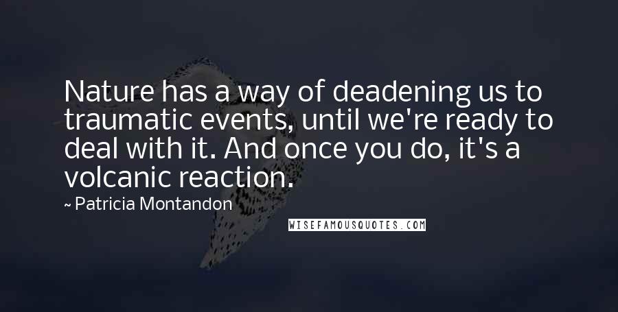 Patricia Montandon Quotes: Nature has a way of deadening us to traumatic events, until we're ready to deal with it. And once you do, it's a volcanic reaction.