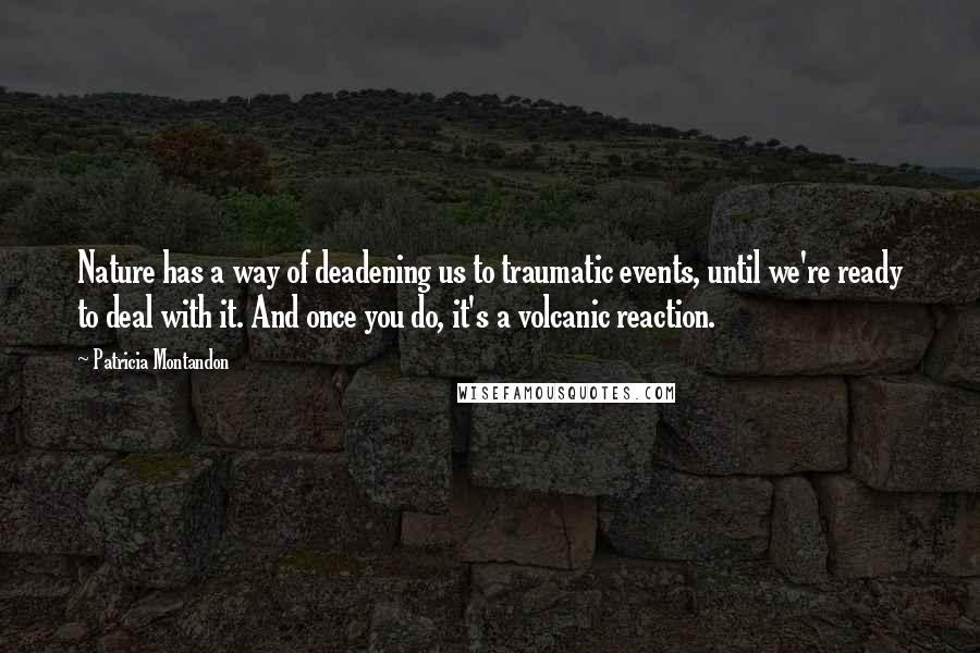 Patricia Montandon Quotes: Nature has a way of deadening us to traumatic events, until we're ready to deal with it. And once you do, it's a volcanic reaction.