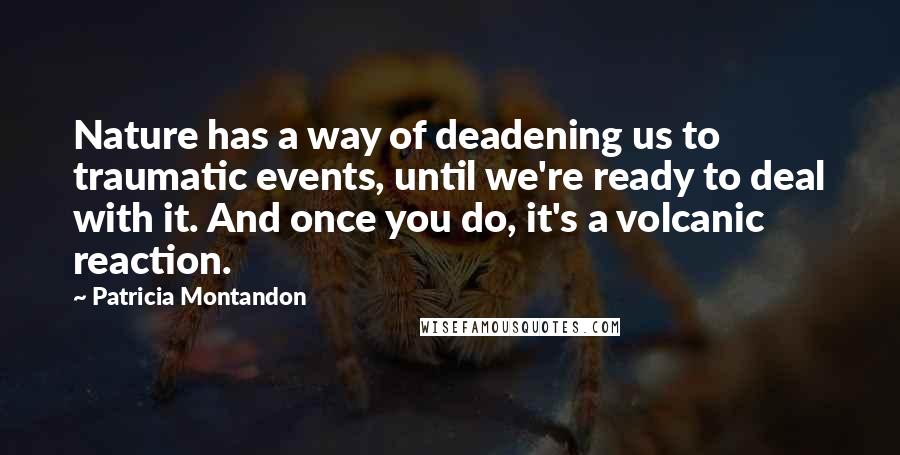 Patricia Montandon Quotes: Nature has a way of deadening us to traumatic events, until we're ready to deal with it. And once you do, it's a volcanic reaction.