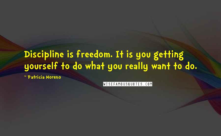 Patricia Moreno Quotes: Discipline is freedom. It is you getting yourself to do what you really want to do.