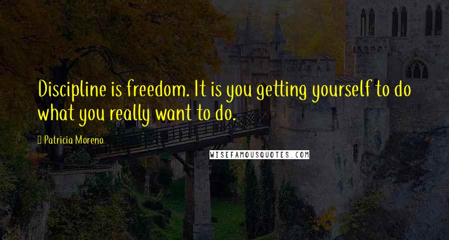 Patricia Moreno Quotes: Discipline is freedom. It is you getting yourself to do what you really want to do.