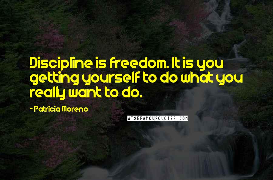 Patricia Moreno Quotes: Discipline is freedom. It is you getting yourself to do what you really want to do.