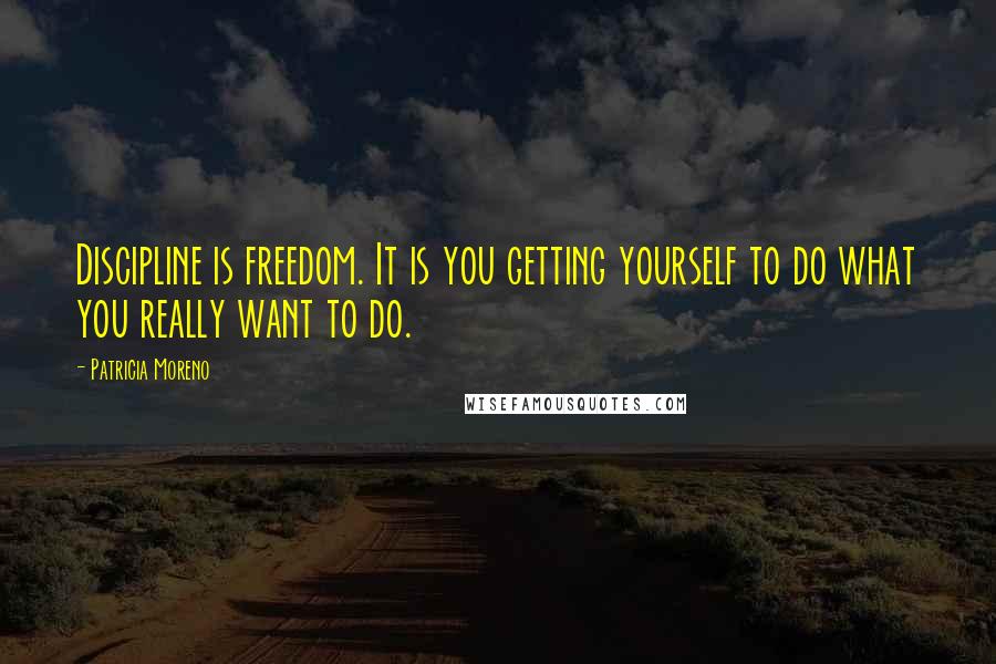 Patricia Moreno Quotes: Discipline is freedom. It is you getting yourself to do what you really want to do.