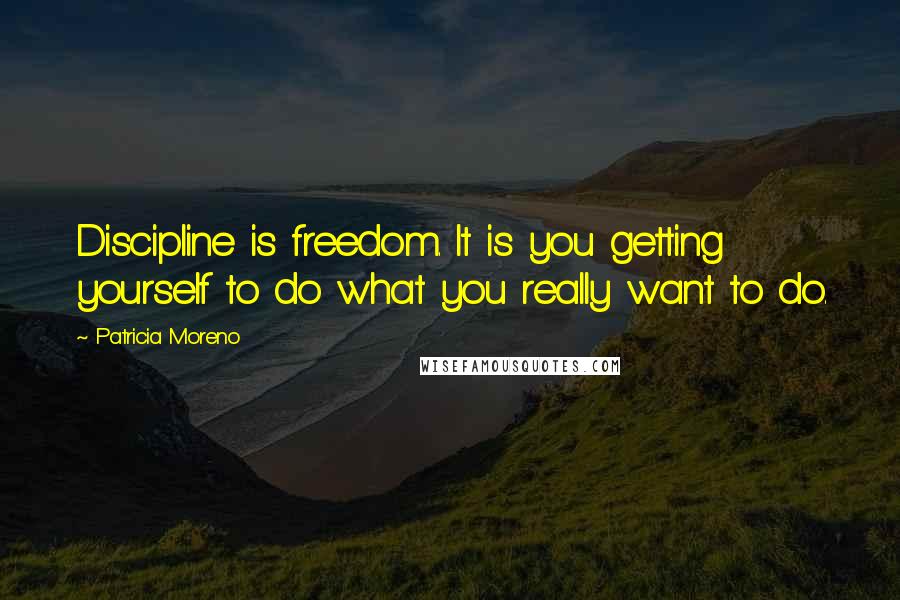 Patricia Moreno Quotes: Discipline is freedom. It is you getting yourself to do what you really want to do.
