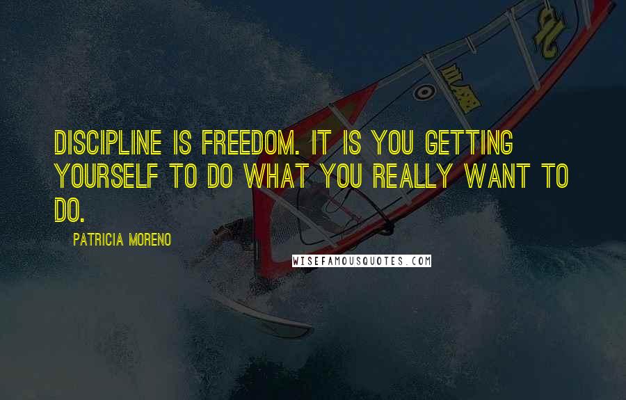 Patricia Moreno Quotes: Discipline is freedom. It is you getting yourself to do what you really want to do.