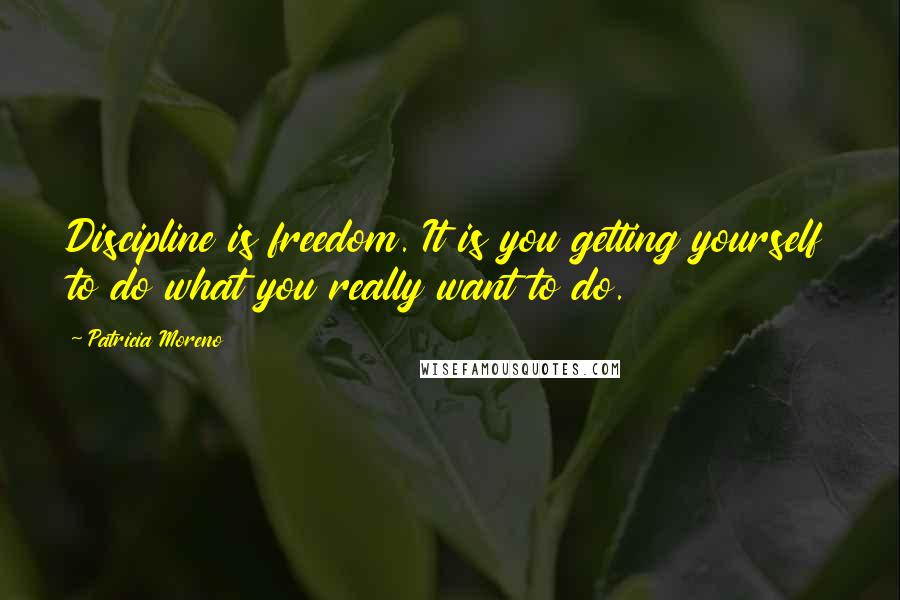 Patricia Moreno Quotes: Discipline is freedom. It is you getting yourself to do what you really want to do.