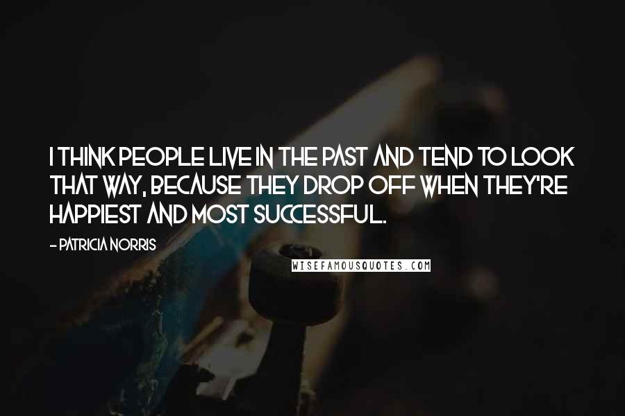 Patricia Norris Quotes: I think people live in the past and tend to look that way, because they drop off when they're happiest and most successful.