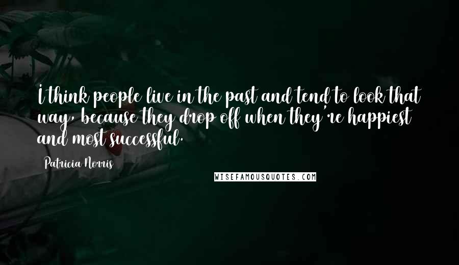 Patricia Norris Quotes: I think people live in the past and tend to look that way, because they drop off when they're happiest and most successful.