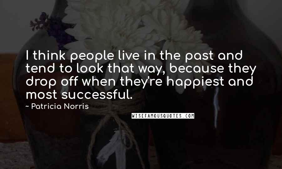 Patricia Norris Quotes: I think people live in the past and tend to look that way, because they drop off when they're happiest and most successful.