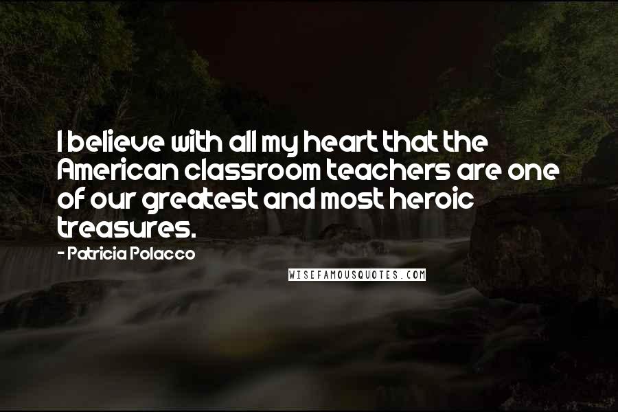 Patricia Polacco Quotes: I believe with all my heart that the American classroom teachers are one of our greatest and most heroic treasures.