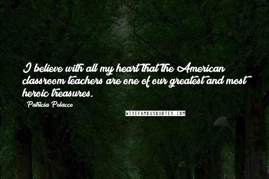 Patricia Polacco Quotes: I believe with all my heart that the American classroom teachers are one of our greatest and most heroic treasures.