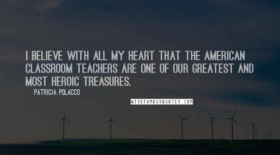 Patricia Polacco Quotes: I believe with all my heart that the American classroom teachers are one of our greatest and most heroic treasures.