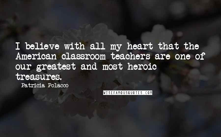 Patricia Polacco Quotes: I believe with all my heart that the American classroom teachers are one of our greatest and most heroic treasures.