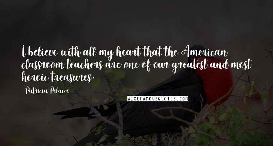 Patricia Polacco Quotes: I believe with all my heart that the American classroom teachers are one of our greatest and most heroic treasures.