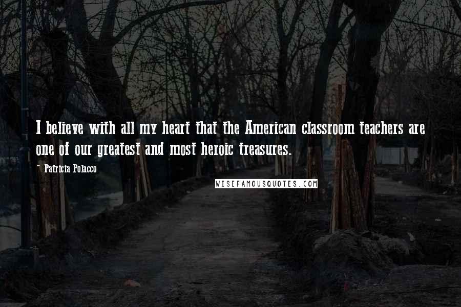 Patricia Polacco Quotes: I believe with all my heart that the American classroom teachers are one of our greatest and most heroic treasures.