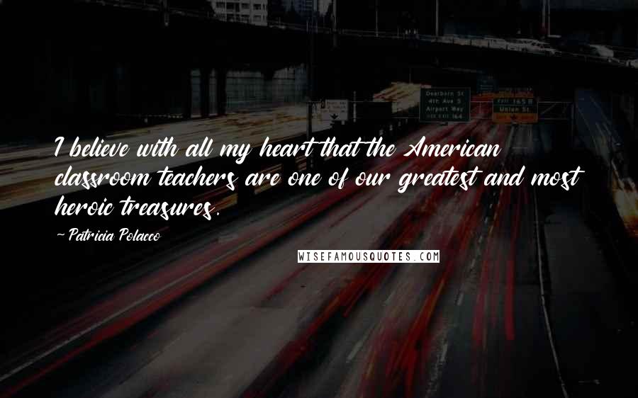 Patricia Polacco Quotes: I believe with all my heart that the American classroom teachers are one of our greatest and most heroic treasures.
