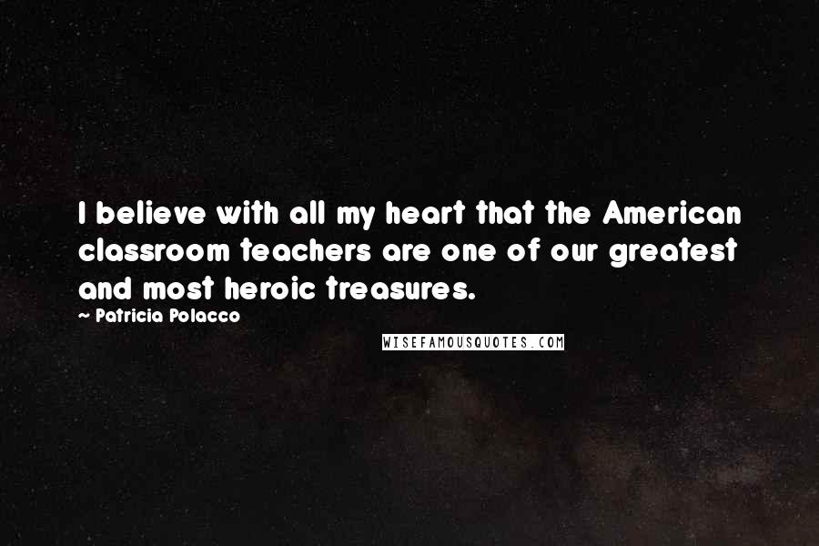 Patricia Polacco Quotes: I believe with all my heart that the American classroom teachers are one of our greatest and most heroic treasures.