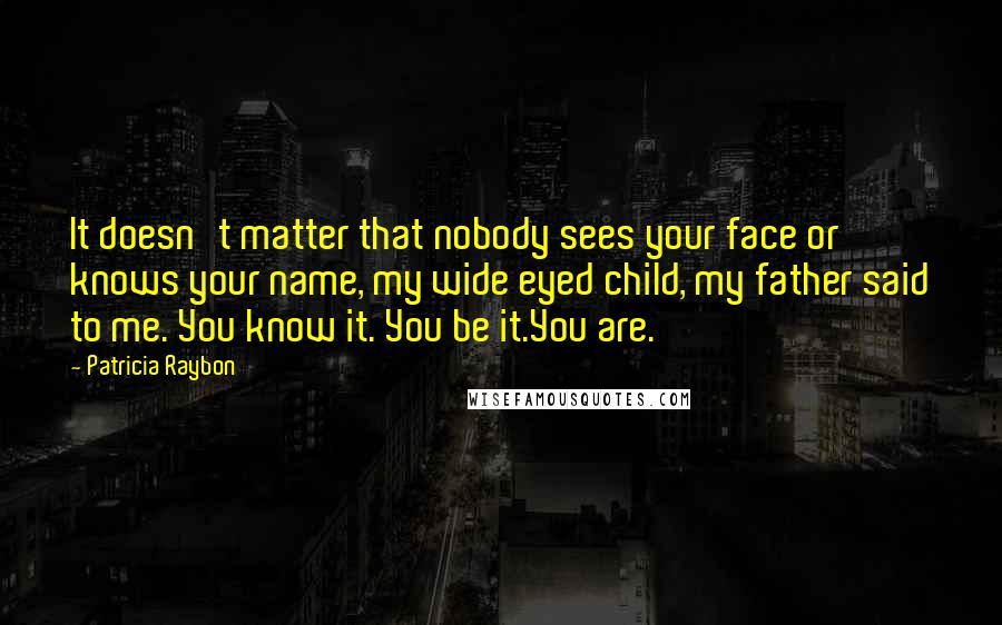 Patricia Raybon Quotes: It doesn't matter that nobody sees your face or knows your name, my wide eyed child, my father said to me. You know it. You be it.You are.